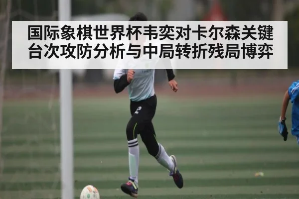 国际象棋世界杯韦奕对卡尔森关键台次攻防分析与中局转折残局博弈