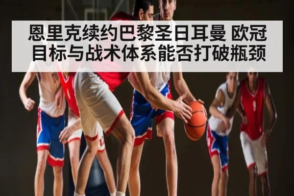 恩里克续约巴黎圣日耳曼 欧冠目标与战术体系能否打破瓶颈