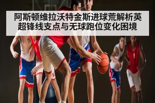 阿斯顿维拉沃特金斯进球荒解析英超锋线支点与无球跑位变化困境